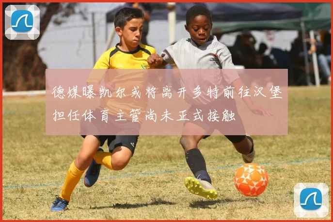 德媒曝凯尔或将离开多特前往汉堡担任体育主管尚未正式接触