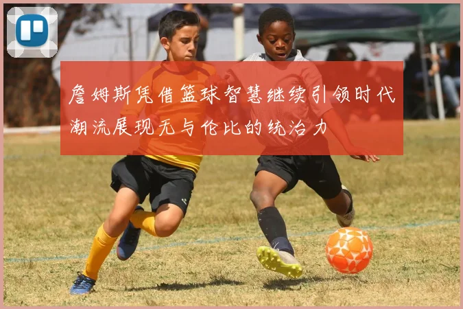 詹姆斯凭借篮球智慧继续引领时代潮流展现无与伦比的统治力