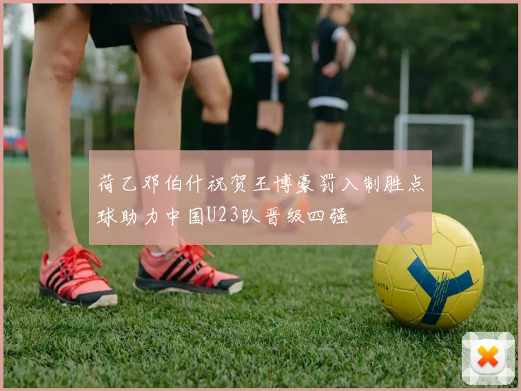 荷乙邓伯什祝贺王博豪罚入制胜点球助力中国U23队晋级四强