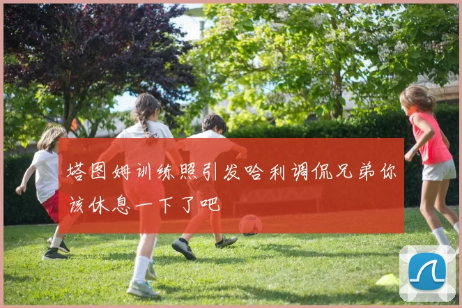 塔图姆训练照引发哈利调侃兄弟你该休息一下了吧