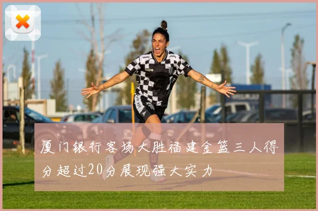 厦门银行客场大胜福建金篮三人得分超过20分展现强大实力