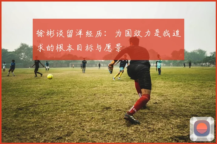 徐彬谈留洋经历：为国效力是我追求的根本目标与愿景