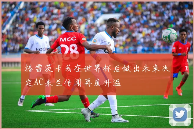 格雷茨卡或在世界杯后做出未来决定AC米兰传闻再度升温