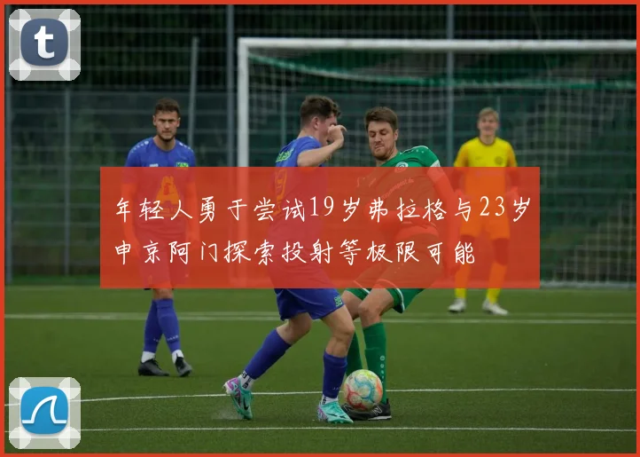 年轻人勇于尝试19岁弗拉格与23岁申京阿门探索投射等极限可能